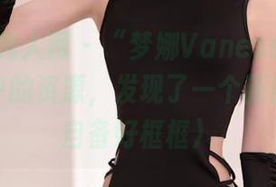 Xiuren秀人网 - “梦娜Vanessa甜心”：图库中的资源，发现了一个新世界（请自备好框框）
