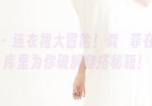 果团网 - 连衣裙大冒险！龚玥菲在最新图库里为你破解穿搭秘籍！